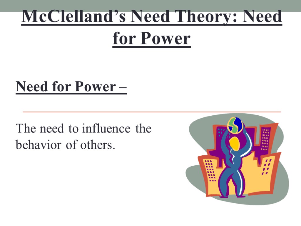 McClelland’s Need Theory: Need for Power Need for Power – The need to influence